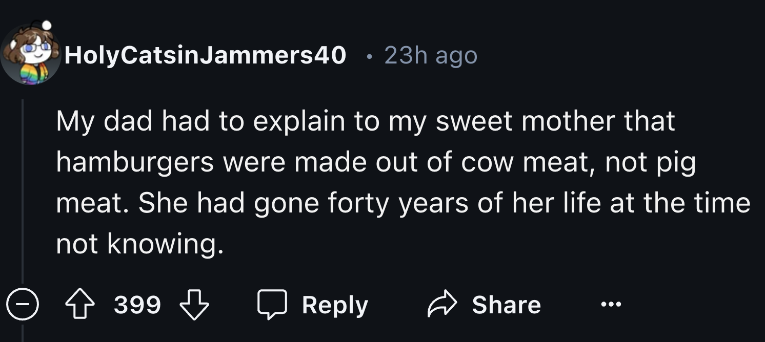 number - HolyCatsinJammers40 23h ago My dad had to explain to my sweet mother that hamburgers were made out of cow meat, not pig meat. She had gone forty years of her life at the time not knowing. > 399